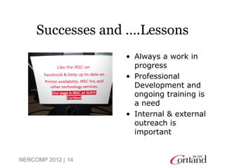 Successes and ….Lessons
                    • Always a work in
                      progress
                    • Professional
                      Development and
                      ongoing training is
                      a need
                    • Internal & external
                      outreach is
                      important


NERCOMP 2012 | 14
 