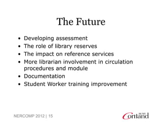 The Future
 • Developing assessment
 • The role of library reserves
 • The impact on reference services
 • More librarian involvement in circulation
   procedures and module
 • Documentation
 • Student Worker training improvement




NERCOMP 2012 | 15
 