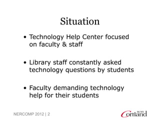 Situation
    • Technology Help Center focused
      on faculty & staff

    • Library staff constantly asked
      technology questions by students

    • Faculty demanding technology
      help for their students

NERCOMP 2012 | 2
 