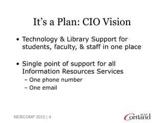 It’s a Plan: CIO Vision
• Technology & Library Support for
  students, faculty, & staff in one place

• Single point of support for all
  Information Resources Services
    – One phone number
    – One email




NERCOMP 2012 | 4
 