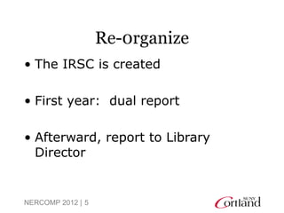 Re-0rganize
• The IRSC is created

• First year: dual report

• Afterward, report to Library
  Director


NERCOMP 2012 | 5
 