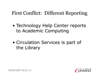 First Conflict: Different Reporting

  • Technology Help Center reports
    to Academic Computing

  • Circulation Services is part of
    the Library




NERCOMP 2012 | 6
 