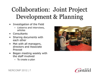 Collaboration: Joint Project
   Development & Planning
• Investigation of the Field
    – Listservs and interviews,
      articles
• Consultants
• Sharing documents with
  each other
• Met with all managers,
  directors and Associate
  Provost
• Began meeting weekly with
  the staff involved
    – To create a plan



NERCOMP 2012 | 7
 