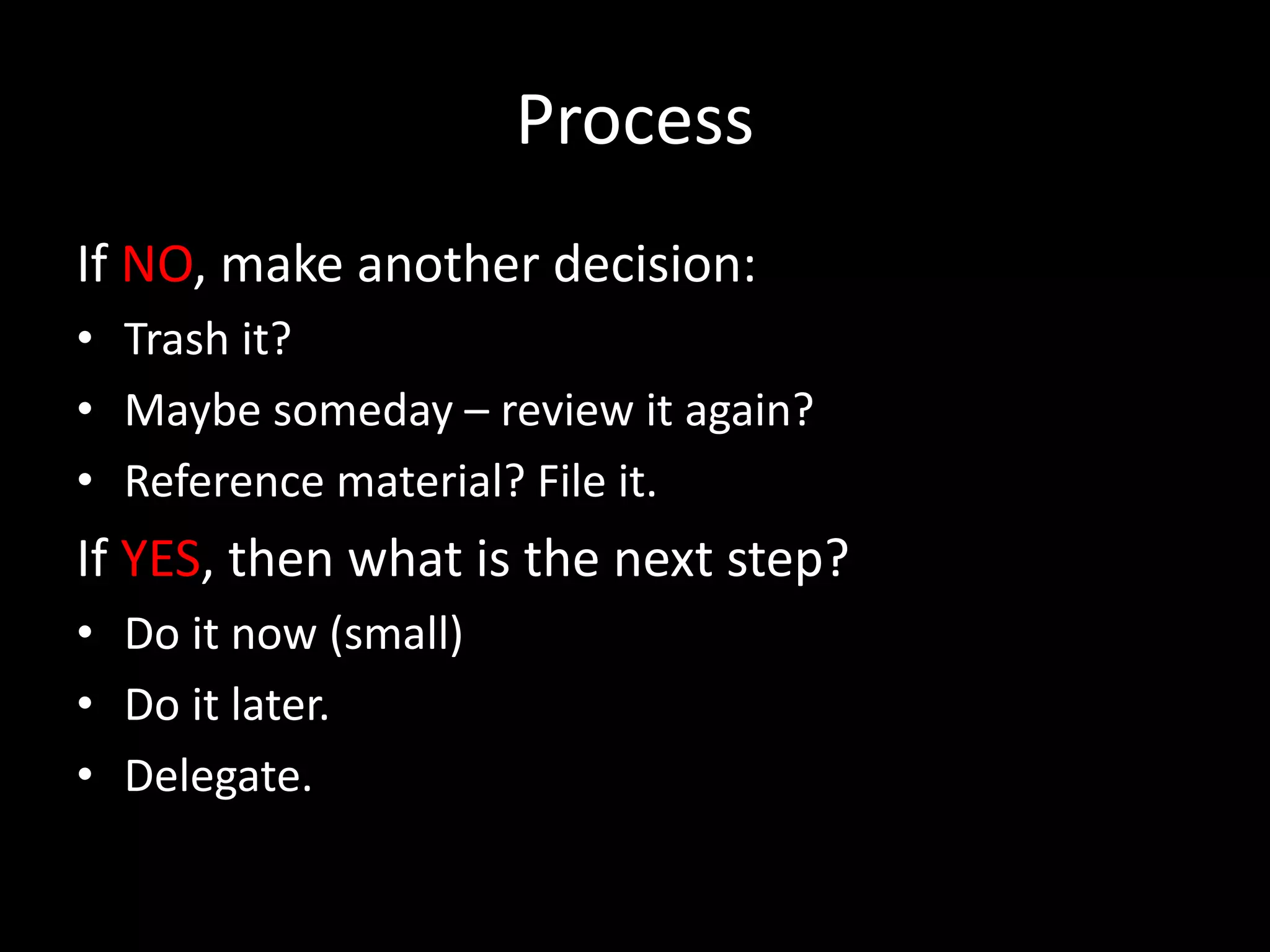 Process
If NO, make another decision:
• Trash it?
• Maybe someday – review it again?
• Reference material? File it.
If YES, then what is the next step?
• Do it now (small)
• Do it later.
• Delegate.
 
