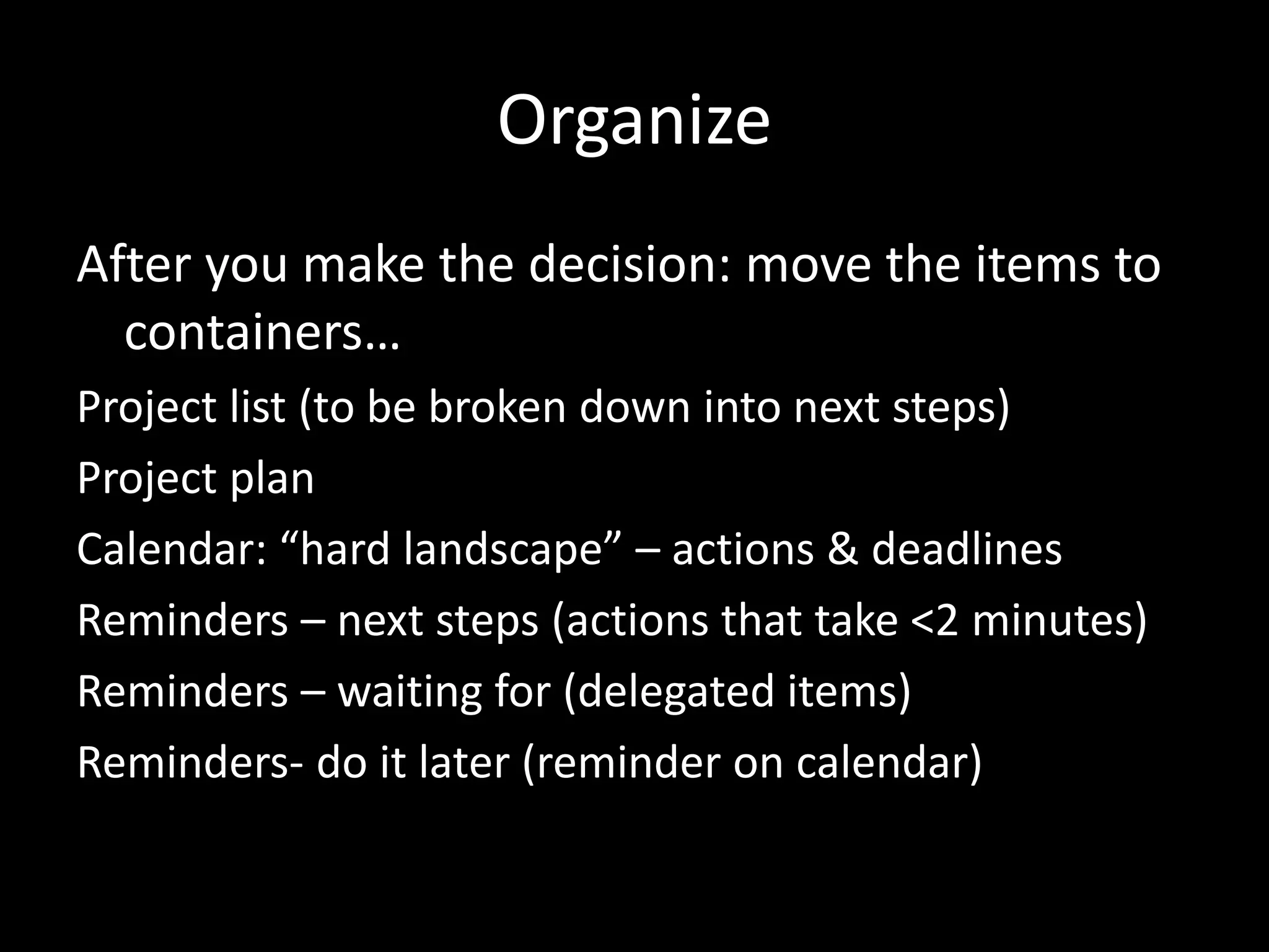 Organize
After you make the decision: move the items to
containers…
Project list (to be broken down into next steps)
Project plan
Calendar: “hard landscape” – actions & deadlines
Reminders – next steps (actions that take <2 minutes)
Reminders – waiting for (delegated items)
Reminders- do it later (reminder on calendar)
 