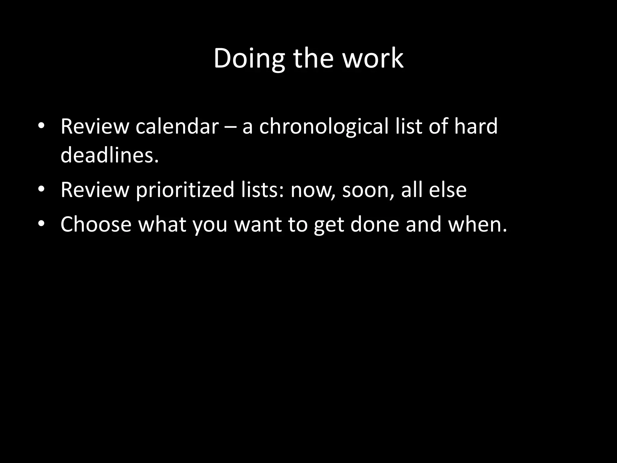 Doing the work
• Review calendar – a chronological list of hard
deadlines.
• Review prioritized lists: now, soon, all else
• Choose what you want to get done and when.
 