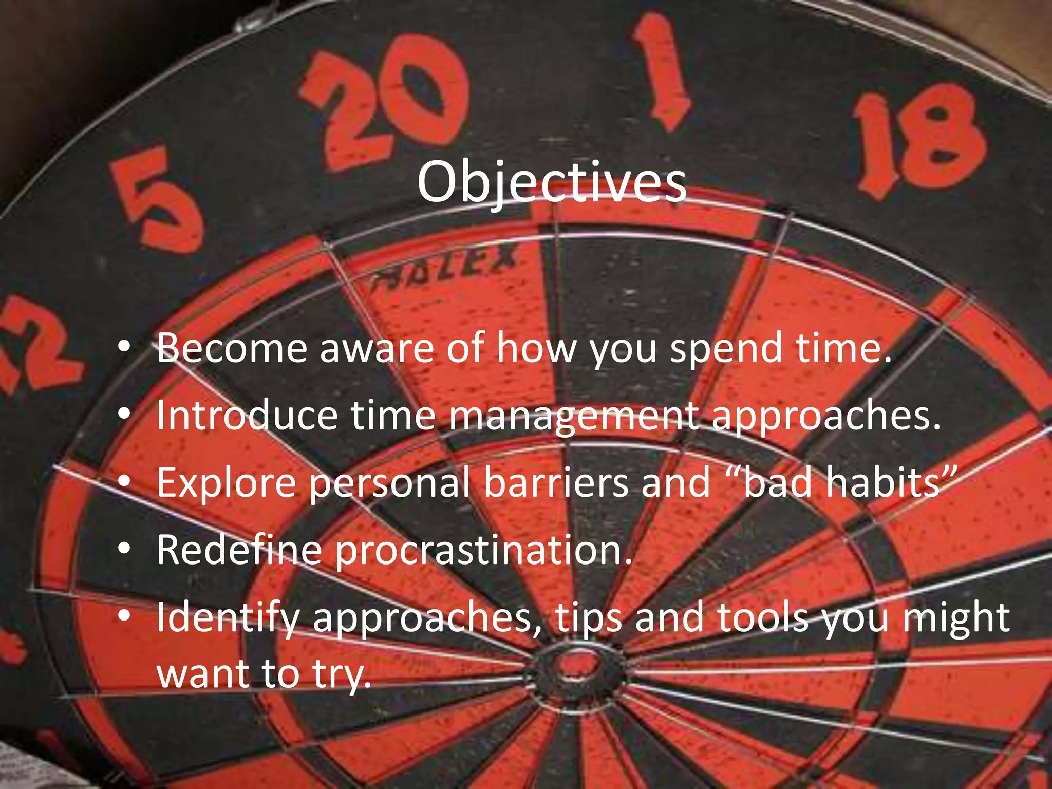 Objectives
• Become aware of how you spend time.
• Introduce time management approaches.
• Explore personal barriers and “bad habits”
• Redefine procrastination.
• Identify approaches, tips and tools you might
want to try.
 