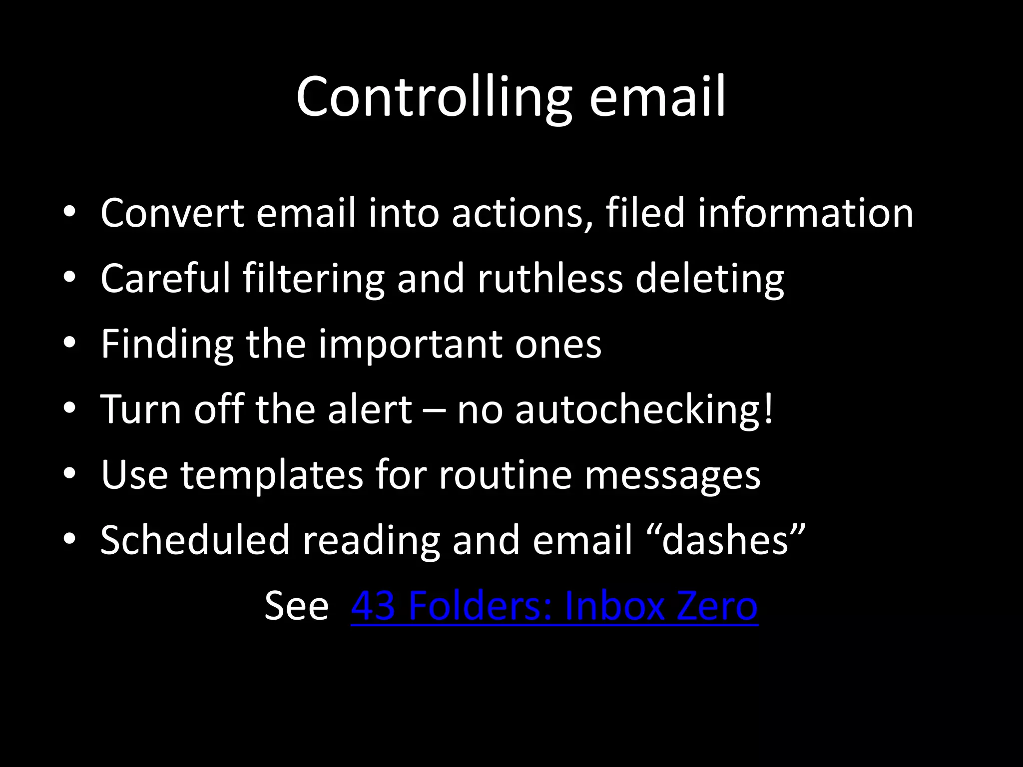 Controlling email
• Convert email into actions, filed information
• Careful filtering and ruthless deleting
• Finding the important ones
• Turn off the alert – no autochecking!
• Use templates for routine messages
• Scheduled reading and email “dashes”
See 43 Folders: Inbox Zero
 