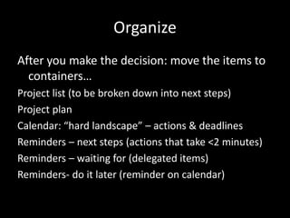 Organize
After you make the decision: move the items to
containers…
Project list (to be broken down into next steps)
Project plan
Calendar: “hard landscape” – actions & deadlines
Reminders – next steps (actions that take <2 minutes)
Reminders – waiting for (delegated items)
Reminders- do it later (reminder on calendar)
 