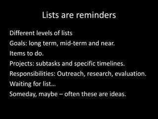 Lists are reminders
Different levels of lists
Goals: long term, mid-term and near.
Items to do.
Projects: subtasks and specific timelines.
Responsibilities: Outreach, research, evaluation.
Waiting for list…
Someday, maybe – often these are ideas.
 
