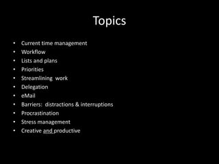 Topics
• Current time management
• Workflow
• Lists and plans
• Priorities
• Streamlining work
• Delegation
• eMail
• Barriers: distractions & interruptions
• Procrastination
• Stress management
• Creative and productive
 