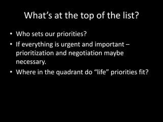 What’s at the top of the list?
• Who sets our priorities?
• If everything is urgent and important –
prioritization and negotiation maybe
necessary.
• Where in the quadrant do “life” priorities fit?
 
