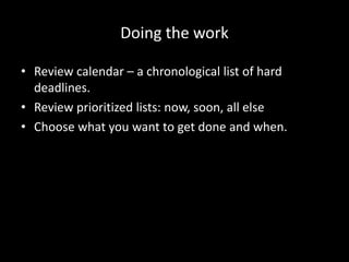 Doing the work
• Review calendar – a chronological list of hard
deadlines.
• Review prioritized lists: now, soon, all else
• Choose what you want to get done and when.
 