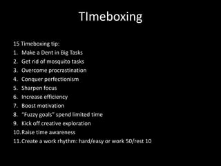 TImeboxing
15 Timeboxing tip:
1. Make a Dent in Big Tasks
2. Get rid of mosquito tasks
3. Overcome procrastination
4. Conquer perfectionism
5. Sharpen focus
6. Increase efficiency
7. Boost motivation
8. “Fuzzy goals” spend limited time
9. Kick off creative exploration
10.Raise time awareness
11.Create a work rhythm: hard/easy or work 50/rest 10
 