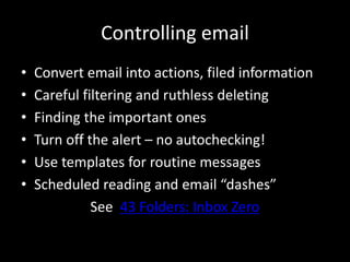 Controlling email
• Convert email into actions, filed information
• Careful filtering and ruthless deleting
• Finding the important ones
• Turn off the alert – no autochecking!
• Use templates for routine messages
• Scheduled reading and email “dashes”
See 43 Folders: Inbox Zero
 