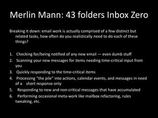 Merlin Mann: 43 folders Inbox Zero
Breaking it down: email work is actually comprised of a few distinct but
related tasks, how often do you realistically need to do each of these
things?
1. Checking for/being notified of any new email — even dumb stuff
2. Scanning your new messages for items needing time-critical input from
you
3. Quickly responding to the time-critical items
4. Processing “the pile” into actions, calendar events, and messages in need
of a short response only
5. Responding to new and non-critical messages that have accumulated
6. Performing occasional meta-work like mailbox refactoring, rules
tweaking, etc.
 