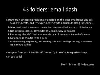 43 folders: email dash
A straw man schedule: provisionally decided on the least email focus you can
possibly tolerate, and try experimenting with a schedule along these lines:
1. New email check + scanning + super-fast responses: 2 minutes every 20 minutes
2. Non-critical responses: 10 minutes or 5 emails every 90 minutes
3. Processing “the pile”: 2 minutes every hour + 15 minutes at the end of the day
4. Metawork: 15 minutes twice a week
5. Further culling, responding, and clearing “the pile”: Through the day, as available,
in 5-8 minute dashes
And apart from that? Email is off. Closed. Quit. You’re doing other things.
Can you do it?
Merlin Mann, 43folders.com
 