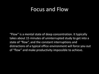 Focus and Flow
“Flow” is a mental state of deep concentration. It typically
takes about 15 minutes of uninterrupted study to get into a
state of “flow”, and the constant interruptions and
distractions of a typical office environment will force you out
of “flow” and make productivity impossible to achieve.
 