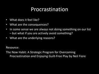 Procrastination
• What does it feel like?
• What are the consequences?
• In some sense we are always not doing something on our list
– but what if you are actively avoid something?
• What are the underlying reasons?
Resource:
The Now Habit: A Strategic Program for Overcoming
Procrastination and Enjoying Guilt-Free Play by Neil Fiore
 