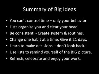 Summary of Big Ideas
• You can’t control time – only your behavior
• Lists organize you and clear your head.
• Be consistent - Create system & routines.
• Change one habit at a time. Give it 21 days.
• Learn to make decisions – don’t look back.
• Use lists to remind yourself of the BIG picture.
• Refresh, celebrate and enjoy your work.
 