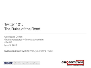 Twitter 101:
The Rules of the Road
Georgiana Cohen
@radiofreegeorgy / @crosstowncomm
#TwSIG
May 9, 2012

Evaluation Survey: http://bit.ly/nercomp_tweet
 