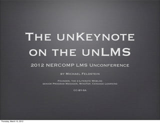 The unKeynote
                           on the unLMS
                           2012 NERCOMP LMS Unconference
                                         by Michael Feldstein
                                        Founder, the e-Literate Weblog
                              senior Program Manager, MindTap, Cengage Learning

                                                  CC-BY-SA




Thursday, March 15, 2012
 