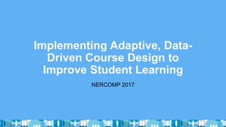 Implementing Adaptive, Data-
Driven Course Design to
Improve Student Learning
NERCOMP 2017
 