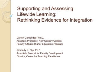 Supporting and Assessing
Lifewide Learning:
Rethinking Evidence for Integration


Darren Cambridge, Ph.D.
Assistant Professor, New Century College
Faculty Affiliate: Higher Education Program

Kimberly K. Eby, Ph.D.
Associate Provost for Faculty Development
Director, Center for Teaching Excellence
 