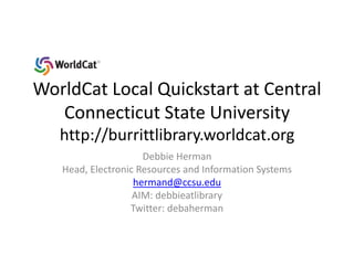 WorldCat Local Quickstart at Central Connecticut State Universityhttp://burrittlibrary.worldcat.org Debbie Herman Head, Electronic Resources and Information Systems hermand@ccsu.edu AIM: debbieatlibrary Twitter: debaherman 