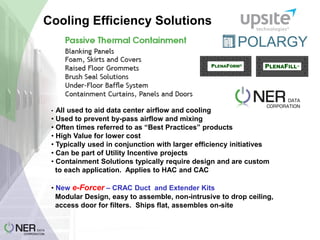 Cooling Efficiency Solutions

All used to aid data center airflow and cooling
• Used to prevent by-pass airflow and mixing
• Often times referred to as “Best Practices” products
• High Value for lower cost
• Typically used in conjunction with larger efficiency initiatives
• Can be part of Utility Incentive projects
• Containment Solutions typically require design and are custom
to each application. Applies to HAC and CAC
•

• New e-Forcer – CRAC Duct and Extender Kits
Modular Design, easy to assemble, non-intrusive to drop ceiling,
access door for filters. Ships flat, assembles on-site

 