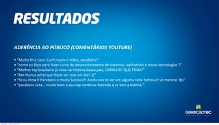 TAL ENTOS PARA O MUNDO DA TECNOLOGIA. 
RESULTADOS 
ADERÊNCIA 
AO 
PÚBLICO 
(COMENTÁRIOS 
YOUTUBE) 
• 
“Muito 
fera 
cara. 
Cur0 
muito 
o 
vídeo, 
parabéns!” 
• 
“como 
eu 
faço 
para 
fazer 
curso 
de 
desenvolvimento 
de 
sistemas, 
aplica0vos 
e 
novas 
tecnologias 
?” 
• 
“Melhor 
rap 
brasileiro 
já 
visto 
na 
história 
dessa 
país, 
CARALHO! 
QUE 
FODA!” 
• 
“kkk 
Nunca 
achei 
que 
fosse 
ver 
isso 
um 
dia! 
:))“ 
• 
“ficou 
show!! 
Parabéns 
e 
muito 
Sucesso!! 
Ainda 
vou 
te 
ver 
em 
alguma 
rede 
famosa!! 
Vc 
merece. 
Bjs” 
• 
“parabens 
cara... 
muito 
bom 
o 
seu 
rap 
con0nue 
fazendo 
q 
vc 
tem 
a 
manha.” 
terça-feira, 14 de outubro de 14 
 