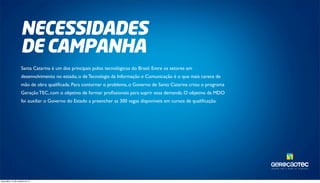 TAL ENTOS PARA O MUNDO DA TECNOLOGIA. 
NECESSIDADES 
DE CAMPANHA 
Santa Catarina é um dos principais polos tecnológicos do Brasil. Entre os setores em 
desenvolvimento no estado, o de Tecnologia da Informação e Comunicação é o que mais carece de 
mão de obra qualificada. Para contornar o problema, o Governo de Santa Catarina criou o programa 
Geração TEC, com o objetivo de formar profissionais para suprir essa demanda. O objetivo da MDO 
foi auxiliar o Governo do Estado a preencher as 300 vagas disponíveis em cursos de qualificação. 
terça-feira, 14 de outubro de 14 
 