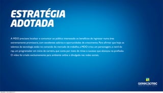TAL ENTOS PARA O MUNDO DA TECNOLOGIA. 
ESTRATÉGIA 
ADOTADA 
A MDO precisava localizar e comunicar ao público interessado os benefícios de ingressar numa área 
extremamente promissora, com excelentes salários e oportunidades de crescimento. Para afirmar que hoje os 
talentos da tecnologia estão no comando do mercado de trabalho, a MDO criou um personagem, o nerd do 
rap, um programador em início de carreira, que conta por meio de rimas o sucesso que alcançou na profissão. 
O vídeo foi criado exclusivamente para ambiente online e divulgado nas redes sociais. 
terça-feira, 14 de outubro de 14 
 