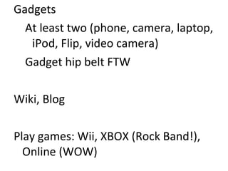 Gadgets At least two (phone, camera, laptop, iPod, Flip, video camera) Gadget hip belt FTW Wiki, Blog Play games: Wii, XBOX (Rock Band!), Online (WOW) 