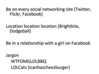 Be on every social networking site (Twitter, Flickr, Facebook) Location location location (Brightkite, Dodgeball) Be in a relationship with a girl on Facebook Jargon  WTFOMGLOLBBQ LOLCats (icanhascheezburger) 