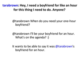 tarabrown : Hey, I need a boyfriend for like an hour for this thing I need to do. Anyone?  @tarabrown When do you need your one-hour boyfriend?  @tarabrown I'll be your boyfriend for an hour. What's on the agenda? :)  It wants to be able to say it was  @tarabrown 's boyfriend for an hour.  