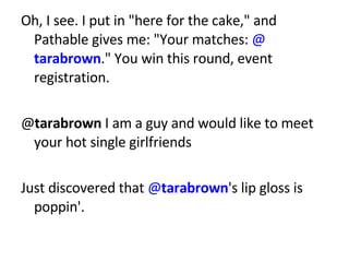 Oh, I see. I put in &quot;here for the cake,&quot; and Pathable gives me: &quot;Your matches:  @ tarabrown .&quot; You win this round, event registration. @ tarabrown  I am a guy and would like to meet your hot single girlfriends Just discovered that  @ tarabrown 's lip gloss is poppin'. 