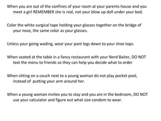 When you are out of the confines of your room at your parents house and you meet a girl REMEMBER she is real, not your blow up doll under your bed.  Color the white surgical tape holding your glasses together on the bridge of your nose, the same color as your glasses.  Unless your going wading, wear your pant legs down to your shoe tops.  When seated at the table in a fancy restaurant with your Nerd Baiter, DO NOT text the menu to friends so they can help you decide what to order When sitting on a couch next to a young woman do not play pocket pool, instead of  putting your arm around her. When a young woman invites you to stay and you are in the bedroom, DO NOT use your calculator and figure out what size condom to wear. 