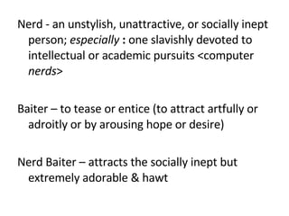 Nerd - an unstylish, unattractive, or socially inept person;  especially   : one slavishly devoted to intellectual or academic pursuits <computer  nerds > Baiter – to tease or entice (to attract artfully or adroitly or by arousing hope or desire) Nerd Baiter – attracts the socially inept but extremely adorable & hawt 