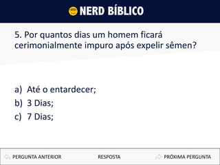 5. Por quantos dias um homem ficará
cerimonialmente impuro após expelir sêmen?
a) Até o entardecer;
b) 3 Dias;
c) 7 Dias;
PRÓXIMA PERGUNTAPERGUNTA ANTERIOR RESPOSTA
 