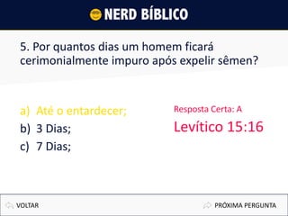5. Por quantos dias um homem ficará
cerimonialmente impuro após expelir sêmen?
a) Até o entardecer;
b) 3 Dias;
c) 7 Dias;
PRÓXIMA PERGUNTAVOLTAR
Resposta Certa: A
Levítico 15:16
 