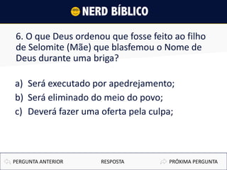 6. O que Deus ordenou que fosse feito ao filho
de Selomite (Mãe) que blasfemou o Nome de
Deus durante uma briga?
a) Será executado por apedrejamento;
b) Será eliminado do meio do povo;
c) Deverá fazer uma oferta pela culpa;
PRÓXIMA PERGUNTAPERGUNTA ANTERIOR RESPOSTA
 