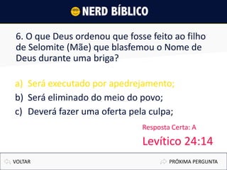 6. O que Deus ordenou que fosse feito ao filho
de Selomite (Mãe) que blasfemou o Nome de
Deus durante uma briga?
a) Será executado por apedrejamento;
b) Será eliminado do meio do povo;
c) Deverá fazer uma oferta pela culpa;
PRÓXIMA PERGUNTAVOLTAR
Resposta Certa: A
Levítico 24:14
 