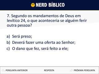 7. Segundo os mandamentos de Deus em
levítico 24, o que aconteceria se alguém ferir
outra pessoa?
a) Será preso;
b) Deverá fazer uma oferta ao Senhor;
c) O dano que fez, será feito a ele;
PRÓXIMA PERGUNTAPERGUNTA ANTERIOR RESPOSTA
 