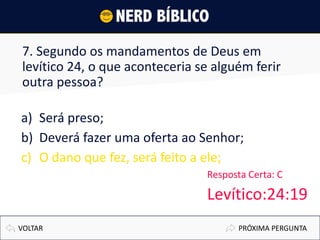 7. Segundo os mandamentos de Deus em
levítico 24, o que aconteceria se alguém ferir
outra pessoa?
a) Será preso;
b) Deverá fazer uma oferta ao Senhor;
c) O dano que fez, será feito a ele;
PRÓXIMA PERGUNTAVOLTAR
Resposta Certa: C
Levítico:24:19
 