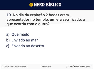 10. No dia da expiação 2 bodes eram
apresentados no templo, um era sacrificado, o
que ocorria com o outro?
a) Queimado
b) Enviado ao mar
c) Enviado ao deserto
PRÓXIMA PERGUNTAPERGUNTA ANTERIOR RESPOSTA
 