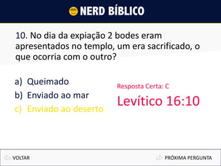 10. No dia da expiação 2 bodes eram
apresentados no templo, um era sacrificado, o
que ocorria com o outro?
a) Queimado
b) Enviado ao mar
c) Enviado ao deserto
PRÓXIMA PERGUNTAVOLTAR
Resposta Certa: C
Levítico 16:10
 