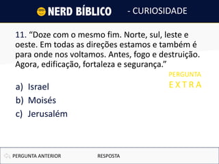 11. “Doze com o mesmo fim. Norte, sul, leste e
oeste. Em todas as direções estamos e também é
para onde nos voltamos. Antes, fogo e destruição.
Agora, edificação, fortaleza e segurança.”
a) Israel
b) Moisés
c) Jerusalém
PERGUNTA ANTERIOR
- CURIOSIDADE
PERGUNTA
E X T R A
RESPOSTA
 