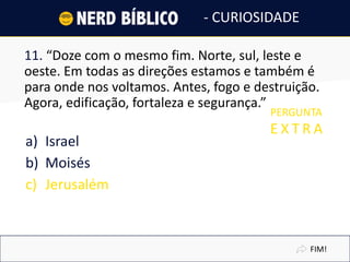 11. “Doze com o mesmo fim. Norte, sul, leste e
oeste. Em todas as direções estamos e também é
para onde nos voltamos. Antes, fogo e destruição.
Agora, edificação, fortaleza e segurança.”
a) Israel
b) Moisés
c) Jerusalém
FIM!
- CURIOSIDADE
PERGUNTA
E X T R A
 