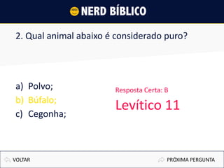 2. Qual animal abaixo é considerado puro?
a) Polvo;
b) Búfalo;
c) Cegonha;
PRÓXIMA PERGUNTAVOLTAR
Resposta Certa: B
Levítico 11
 